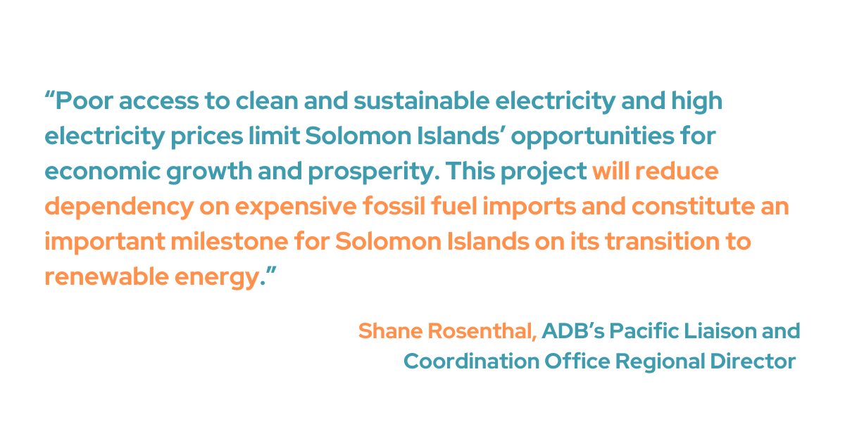 Shane Rosenthal, Pacific Liaison and Coordination Office regional director of ADB said that the high electricity costs and limited availability of sustainable, clean energy reduce the Solomon Islands' potential for economic expansion.