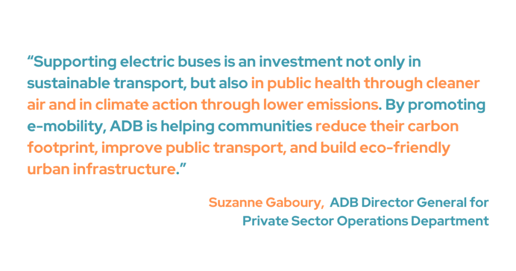 Suzanne Gaboury, ADB director general for the Private Sector Operations Department said that encouraging electric buses is not just a crucial investment for sustainable transportation, but also in climate change through reduced emissions and in public health through cleaner air. She added that “ADB’s partnership with the JBM Group will help build clean, safe, and inclusive public transport in India.”
