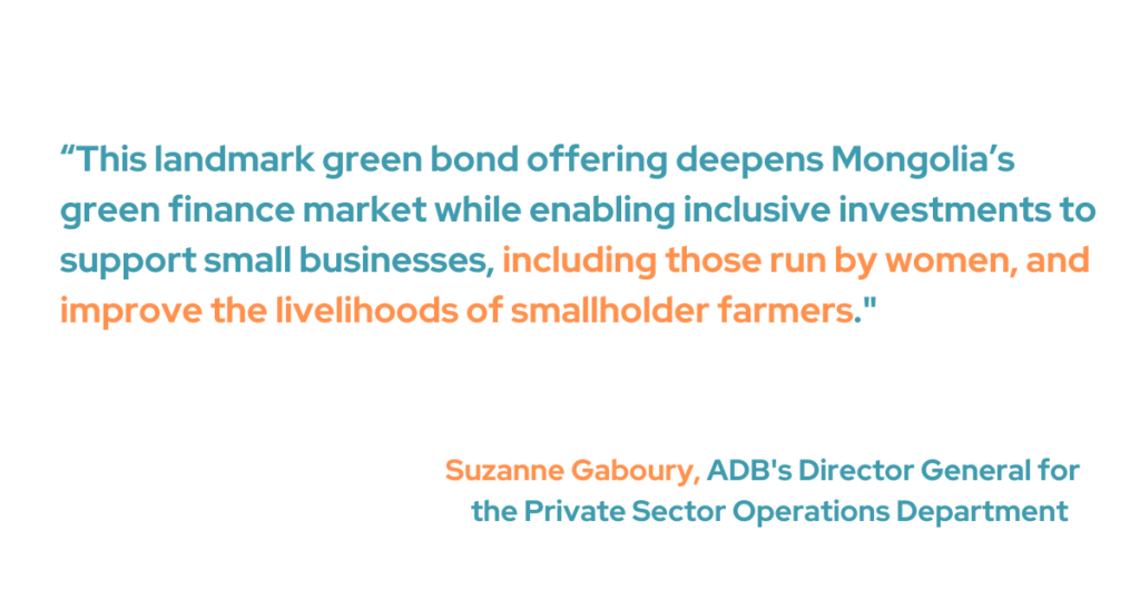 ADB's Director General for the Private Sector Operations Department, Suzanne Gaboury, said, "This landmark green bond offering deepens Mongolia’s green finance market while enabling inclusive investments to support small businesses, including those run by women, and improve the livelihoods of smallholder farmers."