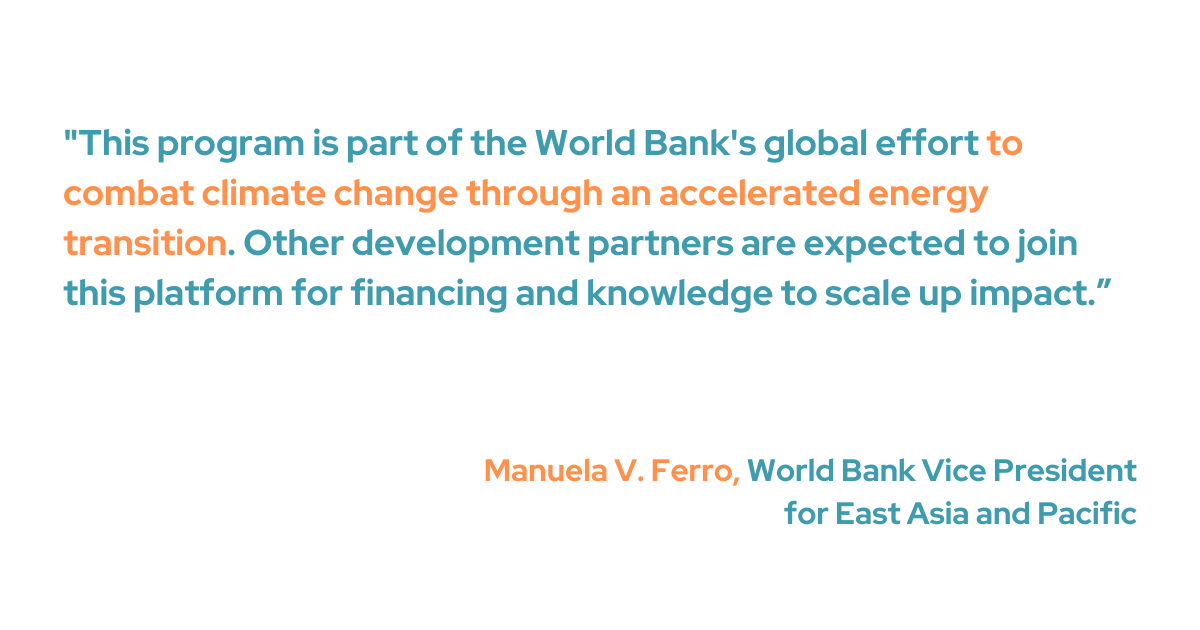 Manuela V. Ferro, World Bank vice president for East Asia and Pacific, acknowledged how critical this low-carbon energy transition is for the region. Ferro added that this initiative is a key component of the World Bank's commitment to mitigate climate change. "Other development partners are expected to join this platform for financing and knowledge to scale up impact," she said.