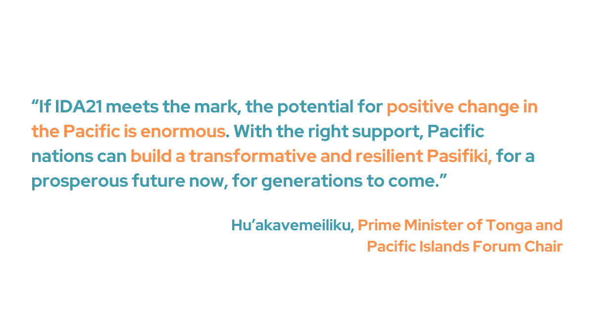 Tonga's Prime Minister and Forum Chair Hu’akavemeiliku said that the Pacific region could see significant improvements, especially in climate resiliency, if IDA21 were successful. "With the right support, Pacific nations can build a transformative and resilient Pasifiki, for a prosperous future now, and for generations to come,” he added.